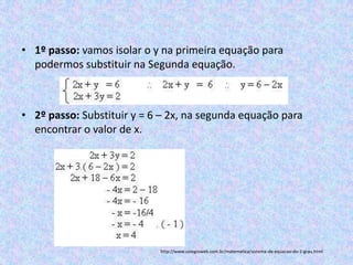 • 1º passo: vamos isolar o y na primeira equação para
  podermos substituir na Segunda equação.



• 2º passo: Substituir y = 6 – 2x, na segunda equação para
  encontrar o valor de x.




                            http://www.colegioweb.com.br/matematica/sistema-de-equacao-do-1-grau.html
 