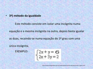 • 3º) método da igualdade

      Este método consiste em isolar uma incógnita numa

  equação e a mesma incógnita na outra, depois basta igualar

  as duas, recaindo-se numa equação do 1º grau com uma

  única incógnita.
      EXEMPLO:



                            http://www.colegioweb.com.br/matematica/sistema-de-equacao-do-1-grau.html
 