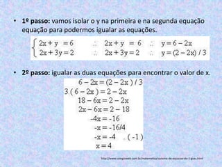 • 1º passo: vamos isolar o y na primeira e na segunda equação
  equação para podermos igualar as equações.




• 2º passo: igualar as duas equações para encontrar o valor de x.




                            http://www.colegioweb.com.br/matematica/sistema-de-equacao-do-1-grau.html
 