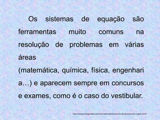 Os   sistemas        de              equação                            são
ferramentas    muito                     comuns                               na
resolução de problemas em várias
áreas
(matemática, química, física, engenhari
a…) e aparecem sempre em concursos
e exames, como é o caso do vestibular.

                http://www.colegioweb.com.br/matematica/sistema-de-equacao-do-1-grau.html
 