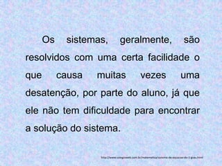Os    sistemas,           geralmente,                                   são
resolvidos com uma certa facilidade o
que        causa   muitas                      vezes                       uma
desatenção, por parte do aluno, já que
ele não tem dificuldade para encontrar
a solução do sistema.

                   http://www.colegioweb.com.br/matematica/sistema-de-equacao-do-1-grau.html
 