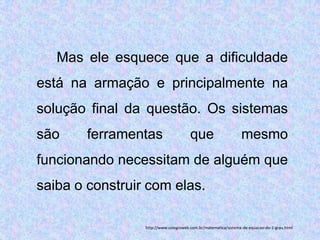 Mas ele esquece que a dificuldade
está na armação e principalmente na
solução final da questão. Os sistemas
são     ferramentas                    que                      mesmo
funcionando necessitam de alguém que
saiba o construir com elas.

                 http://www.colegioweb.com.br/matematica/sistema-de-equacao-do-1-grau.html
 