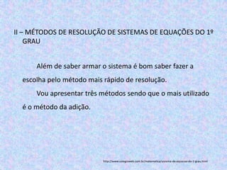 II – MÉTODOS DE RESOLUÇÃO DE SISTEMAS DE EQUAÇÕES DO 1º
    GRAU


      Além de saber armar o sistema é bom saber fazer a
  escolha pelo método mais rápido de resolução.
      Vou apresentar três métodos sendo que o mais utilizado
  é o método da adição.




                           http://www.colegioweb.com.br/matematica/sistema-de-equacao-do-1-grau.html
 