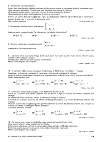 6 – Considera o seguinte problema:
Para a festa de aniversário da Maria, gastaram-se 54 euros na compra de pacotes de leite e de pacotes de sumo.
Cada pacote de leite custou 70 cêntimos e cada pacote de sumo custou 60 cêntimos.
O número de pacotes de leite comprados é o triplo do número de pacotes de sumo.
Quantos pacotes de leite e quantos pacotes de sumo se compraram?
Escreve um sistema de duas equações do 1.º grau que traduza este problema, representando por l o número de
pacotes de leite e por s o número de pacotes de sumo.
Não resolvas o sistema.                                                                   (TI 9Ano - Janeiro 2008)
                                                  x
                                                   +y=2
7 – Considera o seguinte sistema de equações:  2
                                                  x + 3y = 5
                                                  
Qual dos quatro pares ordenados ( x , y ) seguintes é a solução deste sistema?

      (A)   ( −1, 2 )           (B)   (1, 2 )                (C)   ( −2 ,1)            (D)   ( 2 ,1)
                                                                                                           (TI 9Ano - Maio 2008)


                                                  3 x = y
                                                  
8 – Resolve o sistema de equações seguinte:       
                                                  3 ( x + y ) = 4
                                                  
Apresenta os cálculos que efectuares.
                                                                                                       (TI 9Ano - Fevereiro 2009)



9 – A Sara foi tomar o pequeno-almoço. Gastou 2,25 euros num sumo natural e numa torrada. O sumo custou
mais 55 cêntimos do que a torrada.
Quanto custou a torrada e quanto custou o sumo natural?
Mostra como chegaste à tua resposta.
                                                                                                       (TI 9Ano - Fevereiro 2009)




10 – A Marta tem 5,50 euros em moedas de 20 cêntimos e de 50 cêntimos. No total tem 17 moedas.
Considera x o número de moedas de 20 cêntimos e y o número de moedas de 50 cêntimos.
Qual dos sistemas seguintes permite determinar quantas moedas de 20 cêntimos e de 50 cêntimos tem a Marta?
Qual é a alternativa correcta?

             x + y = 17               x + y = 17                 x + y = 55                x + y = 55
      (A)                      (B)                          (C)                     (D)   
            20 x + 50 y = 55         0, 2 x + 0, 5 y = 5, 5     20 x + 50 y = 17          0, 2 x + 0, 5 y = 17
                                                                                                           (TI 9Ano - Maio 2009)

11 – Um museu recebeu 325 euros pela venda de bilhetes, durante um dia.
Nesse dia, o número dos bilhetes vendidos para adultos foi o triplo do número dos bilhetes vendidos para
crianças.
Os bilhetes de adulto custavam 2 euros e os bilhetes de criança 50 cêntimos.
Considera que a designa o número dos bilhetes vendidos para adultos e c , o número dos bilhetes vendidos para
crianças.
Qual dos sistemas de equações seguintes permite determinar o número dos bilhetes vendidos para crianças e o
número dos bilhetes vendidos para adultos, nesse dia?
Assinala a alternativa correcta.

            a = 3c                   a = c + 3                   a = 3c                   a = c + 3
      (A)                      (B)                         (C)                      (D)   
            a + c = 325              a + c = 325                 2a + 0, 5c = 325         2a + 0, 5c = 325
                                                                                                        (EN 2009 – 1ª Chamada)


12 – Na praceta onde mora a família Coelho, estão estacionados automóveis e motos.
Cada automóvel tem 4 rodas, e cada moto tem 2 rodas.
O número de automóveis é o triplo do número das motos e, ao todo, há 70 rodas na praceta.
Determina quantos automóveis e quantas motos estão estacionados na praceta.
Mostra como chegaste à tua resposta.
                                                                                                        (EN 2009 – 2ª Chamada)


Ex. Exame + TI (9º Ano) – Sistemas de Equações                                                                             2/4
 