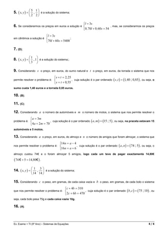 5. ( x, y ) =  , 
                5 1
                          é a solução do sistema;
              2 2

                                                               l = 3s
6.   Se considerarmos os preços em euros a solução é                                   , mas, se considerarmos os preços
                                                               0 , 70l + 0 , 60 s = 54

                                l = 3s
em cêntimos a solução é                           ;
                                70l + 60 s = 5400

7. (D);

8. ( x, y ) =  , 1
                  1
                         é a solução do sistema;;
               3      

9.   Considerando      s o preço, em euros, do sumo natural e t o preço, em euros, da torrada o sistema que nos

                                       s + t = 2, 25
permite resolver o problema é:                       , cuja solução é o par ordenado ( s , t ) = (1, 40 ; 0, 85 ) , ou seja, o
                                       s = t + 0, 55
sumo custa 1,40 euros e a torrada 0,85 euros.

10. (B);

11. (C);

12.   Considerando         a o número de automóveis e m o número de motos, o sistema que nos permite resolver o

                  a = 3m
problema é:                    , cuja solução é o par ordenado ( a , m ) = (15 ; 5 ) , ou seja, na praceta estavam 15
                  4a + 2m = 70
automóveis e 5 motos.

13. Considerando a           o preço, em euros, do almoço e    n o número de amigos que foram almoçar, o sistema que

                                           14n = a − 4
nos permite resolver o problema é:                     , cuja solução é o par ordenado ( a , n ) = ( 74 ; 5 ) , ou seja, o
                                           16n = a + 6
almoço custou 74€ e o foram almoçar 5 amigos, logo cada um teve de pagar exactamente 14,80€

( 74 € ÷ 5 = 14,80€ ) .

14. ( x, y ) = 
                     1 3
                     ,  é a solução do sistema;
                   14 14 

15.   Considerando         c o peso, em gramas, de cada caixa vazia e b o peso, em gramas, de cada bolo o sistema

                                               c + 4b = 310
que nos permite resolver o problema é:                       , cuja solução é o par ordenado ( b , c ) = ( 75 ; 10 ) , ou
                                               2c + 6b = 470
seja, cada bolo pesa 75g e cada caixa vazia 10g.

16. (A).



Ex. Exame + TI (9º Ano) – Sistemas de Equações                                                                            4/4
 