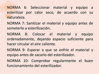 NORMA 6: Seleccionar material y equipo a
esterilizar por calor seco, de acuerdo con su
naturaleza.
NORMA 7: Sanitizar el material y equipo antes de
someterlo a esterilización.
NORMA 8: Colocar el material y equipo
ordenadamente, dejando espacio suficiente para
hacer circular el aire caliente.
NORMA 9: Esperar a que se enfríe el material y
equipo antes de sacarlo del esterilizador.
NORMA 10: Comprobar regularmente el buen
funcionamiento del esterilizador.
 