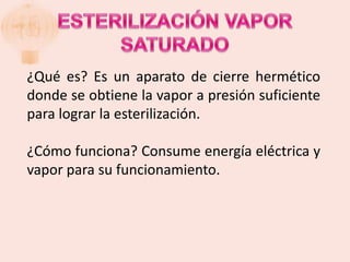 ¿Qué es? Es un aparato de cierre hermético
donde se obtiene la vapor a presión suficiente
para lograr la esterilización.

¿Cómo funciona? Consume energía eléctrica y
vapor para su funcionamiento.
 