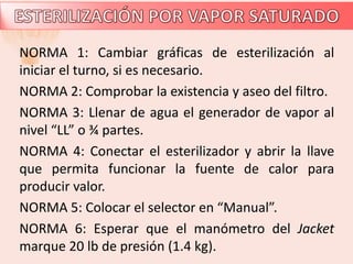 NORMA 1: Cambiar gráficas de esterilización al
iniciar el turno, si es necesario.
NORMA 2: Comprobar la existencia y aseo del filtro.
NORMA 3: Llenar de agua el generador de vapor al
nivel “LL” o ¾ partes.
NORMA 4: Conectar el esterilizador y abrir la llave
que permita funcionar la fuente de calor para
producir valor.
NORMA 5: Colocar el selector en “Manual”.
NORMA 6: Esperar que el manómetro del Jacket
marque 20 lb de presión (1.4 kg).
 