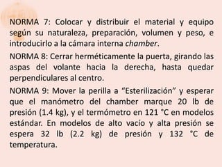 NORMA 7: Colocar y distribuir el material y equipo
según su naturaleza, preparación, volumen y peso, e
introducirlo a la cámara interna chamber.
NORMA 8: Cerrar herméticamente la puerta, girando las
aspas del volante hacia la derecha, hasta quedar
perpendiculares al centro.
NORMA 9: Mover la perilla a “Esterilización” y esperar
que el manómetro del chamber marque 20 lb de
presión (1.4 kg), y el termómetro en 121 °C en modelos
estándar. En modelos de alto vacío y alta presión se
espera 32 lb (2.2 kg) de presión y 132 °C de
temperatura.
 