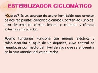 ¿Qué es? Es un aparato de acero inoxidable que constan
de dos recipientes cilíndrico o cúbicos, contenidos uno del
otro denominado cámara interna o chamber y cámara
externa camisa jacket.

¿Cómo funciona? Funciona con energía eléctrica y
calor, necesita el agua de un deposito, cuyo control de
llenado, es por medio del nivel de agua que se encuentra
en la cara anterior del esterilizador.
 