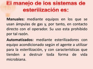 Manuales: mediante equipos en los que se
usan ámpulas de gas y, por tanto, en contacto
directo con el operador. Su uso esta prohibido
por tal razón.
Automatizados: mediante esterilizadores con
equipo acondicionado según el agente a utilizar
para la esterilización, y con características que
tienden a destruir toda forma de vida
microbiana.
 