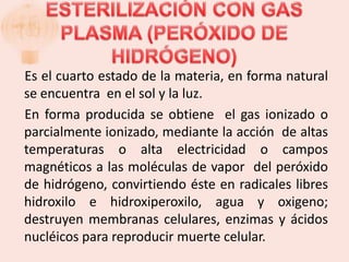 Es el cuarto estado de la materia, en forma natural
se encuentra en el sol y la luz.
En forma producida se obtiene el gas ionizado o
parcialmente ionizado, mediante la acción de altas
temperaturas o alta electricidad o campos
magnéticos a las moléculas de vapor del peróxido
de hidrógeno, convirtiendo éste en radicales libres
hidroxilo e hidroxiperoxilo, agua y oxigeno;
destruyen membranas celulares, enzimas y ácidos
nucléicos para reproducir muerte celular.
 