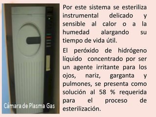 Por este sistema se esteriliza
instrumental      delicado   y
sensible al calor o a la
humedad        alargando    su
tiempo de vida útil.
El peróxido de hidrógeno
líquido concentrado por ser
un agente irritante para los
ojos, nariz, garganta y
pulmones, se presenta como
solución al 58 % requerida
para      el    proceso    de
esterilización.
 