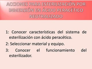 1: Conocer características del sistema de
  esterilización con ácido peracético.
2: Seleccionar material y equipo.
3: Conocer el funcionamiento del
  esterilizador.
 