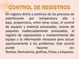Un registro diario y continuo de los procesos de
esterilización por temperatura alta y
baja, proporciona, entre otras cosas, el control
de equipos y material procesados, rastreo de
paquetes inadecuadamente procesados, el
registro de reparaciones y mantenimiento del
equipo y la información necesaria para actuar
oportunamente a los problemas. Este control
puede                  hacerse                   en:
libretas, formularios, graficas, fichas y etiquetas.
 