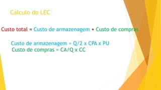 Cálculo do LEC 
Custo total = Custo de armazenagem + Custo de compras 
Custo de armazenagem = Q/2 x CPA x PU 
Custo de compras = CA/Q x CC  