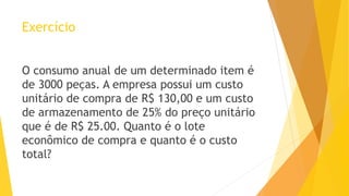 Exercício 
O consumo anual de um determinado item é de 3000 peças. A empresa possui um custo unitário de compra de R$ 130,00 e um custo de armazenamento de 25% do preço unitário que é de R$ 25.00. Quanto é o lote econômico de compra e quanto é o custo total?  