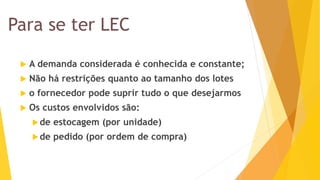 Para se ter LEC 
A demanda considerada é conhecida e constante; 
Não há restrições quanto ao tamanho dos lotes 
o fornecedor pode suprir tudo o que desejarmos 
Os custos envolvidos são: 
de estocagem (por unidade) 
de pedido (por ordem de compra)  