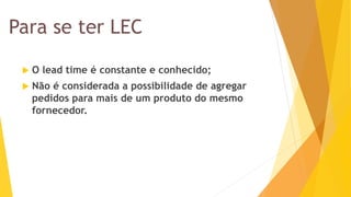 Para se ter LEC 
O lead time é constante e conhecido; 
Não é considerada a possibilidade de agregar pedidos para mais de um produto do mesmo fornecedor.  