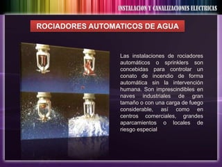 ROCIADORES AUTOMATICOS DE AGUA


                 Las instalaciones de rociadores
                 automáticos o sprinklers son
                 concebidas para controlar un
                 conato de incendio de forma
                 automática sin la intervención
                 humana. Son imprescindibles en
                 naves industriales de gran
                 tamaño o con una carga de fuego
                 considerable, así como en
                 centros comerciales, grandes
                 aparcamientos o locales de
                 riesgo especial
 