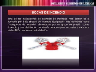 BOCAS DE INCENDIO
Una de las instalaciones de extinción de incendios más común es la
formada por BIEs (Bocas de Incendio Equipadas) más conocidas como
“mangueras de incendio” alimentadas por un grupo de presión contra
incendio y una distribución de tubería de acero para acometer a cada una
de las BIEs que forman la instalación
 