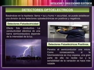 DETECTORES OPTOELECTRICOS
Basándose en la hipótesis: llama = luz y humo = oscuridad, se puede establecer
una división de los detectores optoelectrónicas en positivos y negativos.

 Detectores Fotoelectricidad
Efecto foto conductivo. La
conductividad eléctrica de una
barra semiconductora depende
de la intensidad de la luz.


                                       Detectores Fotoeléctricos Positivos.

                                      Penetra el semiconductor una micra.
                                      Como         consecuencia,       si    la
                                      fotorresistencia es muy espesa, una gran
                                      parte de ella no recibe luz y la
                                      sensibilidad de la variación se hace más
                                      notable
 