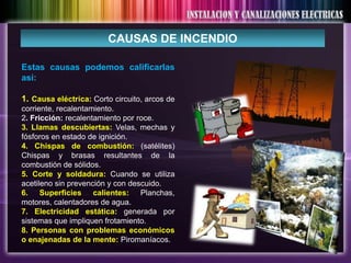 CAUSAS DE INCENDIO

Estas causas podemos calificarlas
así:

1. Causa eléctrica: Corto circuito, arcos de
corriente, recalentamiento.
2. Fricción: recalentamiento por roce.
3. Llamas descubiertas: Velas, mechas y
fósforos en estado de ignición.
4. Chispas de combustión: (satélites)
Chispas y brasas resultantes de la
combustión de sólidos.
5. Corte y soldadura: Cuando se utiliza
acetileno sin prevención y con descuido.
6. Superficies calientes: Planchas,
motores, calentadores de agua.
7. Electricidad estática: generada por
sistemas que impliquen frotamiento.
8. Personas con problemas económicos
o enajenadas de la mente: Piromaníacos.
 