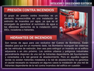 PRESIÓN CONTRA INCENDIOS
El grupo de presión contra incendios es un
elemento imprescindible en una instalación de
extinción de incendios por agua, ya que es el
encargado de garantizar el suministro de agua a
los diferentes elementos de la instalación como
BIEs, rociadores o hidrantes.


     HIDRANTES DE INCENDIOS
Son tomas de agua para uso exclusivo del Cuerpo de Bomberos. Están
ideados para que en un momento dado, los Bomberos recarguen las cisternas
de los vehículos de extinción, bien sea para extinguir un incendio en el edificio
adyacente o en otro próximo. Los centros urbanos y polígonos industriales
generalmente disponen de una red de hidrantes dependiente del Ayuntamiento
y conectados a la red general de abastecimiento. Pero en aquellos lugares
donde no existen hidrantes instalados o la red de abastecimiento no garantiza
el caudal necesario es necesaria en algunos casos la instalación de una red de
hidrantes dependiente de la red contra incendios del edificio en cuestión
 