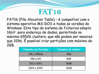 FAT16
FAT16 (File Alocation Table) – é compatível com o
sistema operativo MS-DOS e todas as versões do
Windows. Este tipo de sistema de ficheiros adopta
16bit para endereço de dados, permitindo no
máximo 65526 clusters, que não podem ser maiores
que 32kb. É possível criar partições com máximo de
2GB.
         Tamanho da Partição   Tamanho do cluster
            128 a 255mb               4kB
              256 a 511               8kB
             512 a 1023              16kB
             1024 a 2047             32kB
 