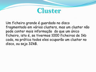 Cluster
Um ficheiro grande é guardado no disco
fragmentado em vários clusters, mas um cluster não
pode conter mais informação do que um único
ficheiro, isto é, se tivermos 1000 ficheiros de 1kb
cada, na prática todos eles ocuparão um cluster no
disco, ou seja 32kB.
 