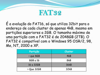 FAT32
É a evolução do FAT16, só que utiliza 32bit para o
endereço de cada cluster de apenas 4kB, mesmo em
partições superiores a 2GB. O tamanho máximo de
uma partição com o FAT32 é de 2048GB (2TB). O
FAT32 é compatível com o Windows 95 OSR/2, 98,
Me, NT, 2000 e XP.
             Partição            Cluster
             < que 8GB             4kB
             8GB a 16              8kB
            16 a 32GB             16kB
            > Que 32GB            32kB
 
