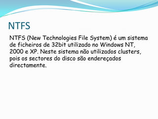 NTFS
NTFS (New Technologies File System) é um sistema
de ficheiros de 32bit utilizado no Windows NT,
2000 e XP. Neste sistema não utilizados clusters,
pois os sectores do disco são endereçados
directamente.
 