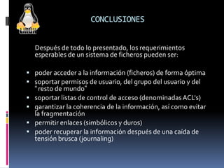CONCLUSIONES
Después de todo lo presentado, los requerimientos
esperables de un sistema de ficheros pueden ser:
 poder acceder a la información (ficheros) de forma óptima
 soportar permisos de usuario, del grupo del usuario y del
“resto de mundo”
 soportar listas de control de acceso (denominadasACL's)
 garantizar la coherencia de la información, así como evitar
la fragmentación
 permitir enlaces (simbólicos y duros)
 poder recuperar la información después de una caída de
tensión brusca (journaling)
 