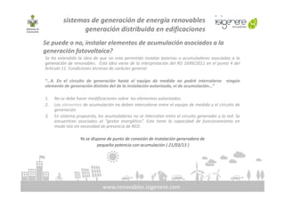 Se puede o no, instalar elementos de acumulación asociados a la
generación fotovoltaica?
Se ha extendido la idea de que no esta permitido instalar baterías o acumuladores asociadas a la
generación de renovables. Está idea viene de la interpretación del RD 1699/2011 en el punto 4 del
Articulo 11. Condiciones técnicas de carácter general:
“…4. En el circuito de generación hasta el equipo de medida no podrá intercalarse ningún
elemento de generación distinto del de la instalación autorizada, ni de acumulación…”
1. No se debe hacer modificaciones sobre los elementos autorizados.
sistemas de generación de energía renovables
generación distribuida en edificaciones
www.renovables.isigenere.com
1. No se debe hacer modificaciones sobre los elementos autorizados.
2. Los elementos de acumulación no deben intercalarse entre el equipo de medida y el circuito de
generación.
3. En sistema propuesto, los acumuladores no se intercalan entre el circuito generador y la red. Se
encuentran asociados al “gestor energético”. Este tiene la capacidad de funcionamiento en
modo isla sin necesidad de presencia de RED.
Ya se dispone de punto de conexión de instalación generadora de
pequeña potencia con acumulación ( 21/03/13 )
 
