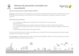 Sistemas de generación renovables con
acumulación
Sistemas de Alimentación Ininterrumpida ( SAI/UPS )
Definición: Sistema que permite garantizar el suministro de energía de forma continuada, evitando cortes y otras
anomalías que se producen en la red eléctrica. Son capaces de almacenar energía para cederla cuando sea
necesario.
Elementos que lo componen:
o Un rectificador-cargador para transformar la corriente alterna a continua y para
cargar las baterías.
o Un conjunto de baterías que permiten almacenar energía y recuperarla de forma instantánea .
o Un convertidor estático para convertir esta tensión continua en alterna filtrada y estable en tensión y/o
frecuencia.
www.renovables.isigenere.com
frecuencia.
o Pueden disponer de generador de energía auxiliar.
Los sistemas descritos tienen la misma concepción que un sistema SAI en el que el generador usado para cargar
las baterías es una fuente renovables.
Uso extendido de Sistemas de Alimentación Ininterrumpida ( SAI/UPS ): oficinas, industria, telecomunicaciones e
incluso viviendas para determinado circuitos.
 