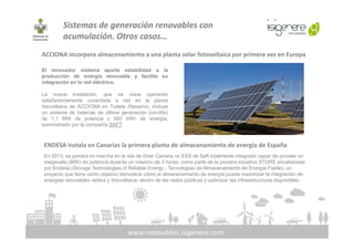 Sistemas de generación renovables con
acumulación. Otros casos…
El innovador sistema aporta estabilidad a la
producción de energía renovable y facilita su
integración en la red eléctrica.
La nueva instalación, que se viene operando
satisfactoriamente conectada a red en la planta
fotovoltaica de ACCIONA en Tudela (Navarra), incluye
un sistema de baterías de última generación (ion-litio)
de 1,1 MW de potencia y 560 kWh de energía,
suministrado por la compañía SAFT
ACCIONA incorpora almacenamiento a una planta solar fotovoltaica por primera vez en Europa
www.renovables.isigenere.com
suministrado por la compañía SAFT
ENDESA instala en Canarias la primera planta de almacenamiento de energía de España
En 2013, se pondrá en marcha en la isla de Gran Canaria un ESS de Saft totalmente integrado capaz de proveer un
megavatio (MW) de potencia durante un máximo de 3 horas, como parte de la pionera iniciativa STORE encabezada
por Endesa (Storage Technologies of Reliable Energy - Tecnologías de Almacenamiento de Energía Fiable), un
proyecto que tiene como objetivo demostrar cómo el almacenamiento de energía puede maximizar la integración de
energías renovables -eólica y fotovoltaica- dentro de las redes públicas y optimizar las infraestructuras disponibles.
 