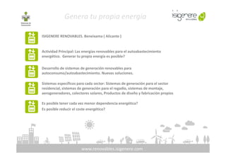 ISIGENERE RENOVABLES. Beneixama ( Alicante )
Genera tu propia energía
Actividad Principal: Las energías renovables para el autoabastecimiento
energético. Generar tu propia energía es posible?
Desarrollo de sistemas de generación renovables para
autoconsumo/autoabastecimiento. Nuevas soluciones.
www.renovables.isigenere.com
Sistemas específicos para cada sector: Sistemas de generación para el sector
residencial, sistemas de generación para el regadío, sistemas de montaje,
aerogeneradores, colectores solares, Productos de diseño y fabricación propios
Es posible tener cada vez menor dependencia energética?
Es posible reducir el coste energético?
 