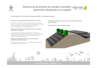 Sistemas de generación de energía renovables
generación distribuida en el regadío
La vinculación de los sistemas de generación a las balsas de riego
SISTEMAS DE GENERACION FOTOVOLTAICOS FLOTANTES
Se utiliza la superficie de lamina de agua de balsas de riego y
embalses, para la instalación de sistemas de generación FV, que
a su vez consiguen reducir la evaporación de agua y la
aparición de algas y otros microorganismos.
SISTEMAS DE GENERACIÓN FOTOVOLTAICOS EN TALUDES
EXTERIORES DE BALSAS
Los sistemas de generación fotovoltaicos en taludes son
instalaciones fotovoltaicas convencionales, con la peculiaridad
SISTEMAS DE GENERACIÓN MINI EÓLICOS: AEROGENERADORES
ENCAPSULADOS
SISTEMAS MINI HIDRÁULICOS EN BALSAS
www.renovables.isigenere.com
instalaciones fotovoltaicas convencionales, con la peculiaridad
de disponer de un campo fotovoltaico aprovechando la
superficie inclinada de taludes
SISTEMAS DE GENERACION FOTOVOLTAICOS SOBRE
CUBIERTAS DE EDIFICACIONES
Se instalan sobre la cubierta en las edificaciones asociadas al
sistema de riegos a alimentar.
 