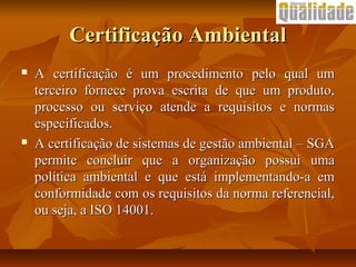 Certificação AmbientalCertificação Ambiental
 A certificação é um procedimento pelo qual umA certificação é um procedimento pelo qual um
terceiro fornece prova escrita de que um produto,terceiro fornece prova escrita de que um produto,
processo ou serviço atende a requisitos e normasprocesso ou serviço atende a requisitos e normas
especificados.especificados.
 A certificação de sistemas de gestão ambiental – SGAA certificação de sistemas de gestão ambiental – SGA
permite concluir que a organização possui umapermite concluir que a organização possui uma
política ambiental e que está implementando-a empolítica ambiental e que está implementando-a em
conformidade com os requisitos da norma referencial,conformidade com os requisitos da norma referencial,
ou seja, a ISO 14001.ou seja, a ISO 14001.
 