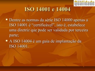 ISO 14001 e 14004ISO 14001 e 14004
 Dentre as normas da série ISO 14000 apenas aDentre as normas da série ISO 14000 apenas a
ISO 14001 é “certificável”, isto é, estabeleceISO 14001 é “certificável”, isto é, estabelece
uma diretriz que pode ser validada por terceirauma diretriz que pode ser validada por terceira
parte;parte;
 A ISO 14004 é um guia de implantação daA ISO 14004 é um guia de implantação da
ISO 14001.ISO 14001.
 