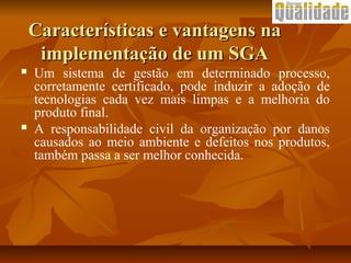  Um sistema de gestão em determinado processo,
corretamente certificado, pode induzir a adoção de
tecnologias cada vez mais limpas e a melhoria do
produto final.
 A responsabilidade civil da organização por danos
causados ao meio ambiente e defeitos nos produtos,
também passa a ser melhor conhecida.
Características e vantagens naCaracterísticas e vantagens na
implementação de um SGAimplementação de um SGA
 