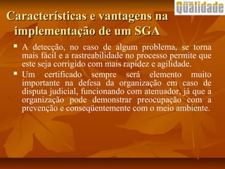  A detecção, no caso de algum problema, se torna
mais fácil e a rastreabilidade no processo permite que
este seja corrigido com mais rapidez e agilidade.
 Um certificado sempre será elemento muito
importante na defesa da organização em caso de
disputa judicial, funcionando com atenuador, já que a
organização pode demonstrar preocupação com a
prevenção e conseqüentemente com o meio ambiente.
Características e vantagens naCaracterísticas e vantagens na
implementação de um SGAimplementação de um SGA
 