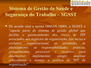 Sistema de Gestão de Saúde e
Segurança do Trabalho – SGSST
 De acordo com a norma OHSAS 18001, o SGSST é
“aquela parte do sistema de gestão global que
facilita o gerenciamento dos riscos de SST
associados aos negócios da organização. Isto inclui a
estrutura organizacional, as atividades de
planejamento, as responsabilidades, práticas,
procedimentos, processos e recursos para
desenvolver, implementar, atingir, analisar
criticamente e manter a política de SST da
organização”.
 
