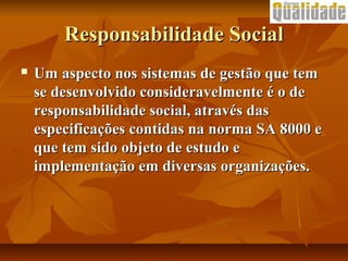 Responsabilidade SocialResponsabilidade Social
 Um aspecto nos sistemas de gestão que temUm aspecto nos sistemas de gestão que tem
se desenvolvido consideravelmente é o dese desenvolvido consideravelmente é o de
responsabilidade social, através dasresponsabilidade social, através das
especificações contidas na norma SA 8000 eespecificações contidas na norma SA 8000 e
que tem sido objeto de estudo eque tem sido objeto de estudo e
implementação em diversas organizações.implementação em diversas organizações.
 