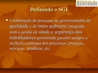 Definindo o SGIDefinindo o SGI
 Combinação do processo de gerenciamento daCombinação do processo de gerenciamento da
qualidadequalidade e doe do meio ambientemeio ambiente integradaintegrada
com a gestão dacom a gestão da saúde e segurança dossaúde e segurança dos
trabalhadorestrabalhadores permitindo garantir sempre apermitindo garantir sempre a
melhoria continua dos processos, projetos,melhoria continua dos processos, projetos,
serviços, produtos, etc.serviços, produtos, etc.
 