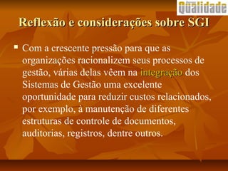 Reflexão e considerações sobre SGIReflexão e considerações sobre SGI
 Com a crescente pressão para que as
organizações racionalizem seus processos de
gestão, várias delas vêem na integraçãointegração dos
Sistemas de Gestão uma excelente
oportunidade para reduzir custos relacionados,
por exemplo, à manutenção de diferentes
estruturas de controle de documentos,
auditorias, registros, dentre outros.
 