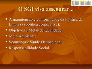 O SGI visa assegurar...O SGI visa assegurar...
 A manutenção e conformidade da Política daA manutenção e conformidade da Política da
Empresa (política corporativa);Empresa (política corporativa);
 Objetivos e Metas de Qualidade;Objetivos e Metas de Qualidade;
 Meio Ambiente;Meio Ambiente;
 Segurança e Saúde Ocupacional;Segurança e Saúde Ocupacional;
 Responsabilidade Social.Responsabilidade Social.
 