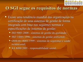O SGI segue os requisitos de normasO SGI segue os requisitos de normas
 Existe uma tendência mundial das organizações naExiste uma tendência mundial das organizações na
certificação de seus sistemas de gestão de formacertificação de seus sistemas de gestão de forma
integrada com base nas seguintes normas eintegrada com base nas seguintes normas e
especificações de sistemas de gestão:especificações de sistemas de gestão:
 ISO 9001:2008 - sistemas de gestão da qualidade;ISO 9001:2008 - sistemas de gestão da qualidade;
 ISO 14001/1996 - sistemas de gestão ambiental;ISO 14001/1996 - sistemas de gestão ambiental;
 OHSAS 18001/1999 - sistemas de segurança e saúdeOHSAS 18001/1999 - sistemas de segurança e saúde
ocupacional;ocupacional;
 SA 8000/2001 - responsabilidade social.SA 8000/2001 - responsabilidade social.
 