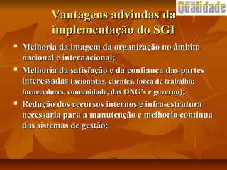 Vantagens advindas daVantagens advindas da
implementação do SGIimplementação do SGI
 Melhoria da imagem da organização no âmbitoMelhoria da imagem da organização no âmbito
nacional e internacional;nacional e internacional;
 Melhoria da satisfação e da confiança das partesMelhoria da satisfação e da confiança das partes
interessadasinteressadas ((acionistas, clientes, força de trabalho;acionistas, clientes, força de trabalho;
fornecedores, comunidade, das ONG’s e governofornecedores, comunidade, das ONG’s e governo););
 Redução dos recursos internos e infra-estruturaRedução dos recursos internos e infra-estrutura
necessária para a manutenção e melhoria contínuanecessária para a manutenção e melhoria contínua
dos sistemas de gestão;dos sistemas de gestão;
 
