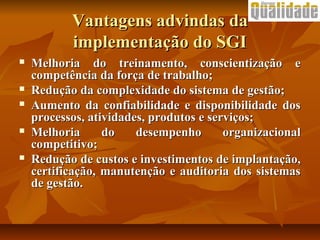 Vantagens advindas daVantagens advindas da
implementação do SGIimplementação do SGI
 Melhoria do treinamento, conscientização eMelhoria do treinamento, conscientização e
competência da força de trabalho;competência da força de trabalho;
 Redução da complexidade do sistema de gestão;Redução da complexidade do sistema de gestão;
 Aumento da confiabilidade e disponibilidade dosAumento da confiabilidade e disponibilidade dos
processos, atividades, produtos e serviços;processos, atividades, produtos e serviços;
 Melhoria do desempenho organizacionalMelhoria do desempenho organizacional
competitivo;competitivo;
 Redução de custos e investimentos de implantação,Redução de custos e investimentos de implantação,
certificação, manutenção e auditoria dos sistemascertificação, manutenção e auditoria dos sistemas
de gestão.de gestão.
 
